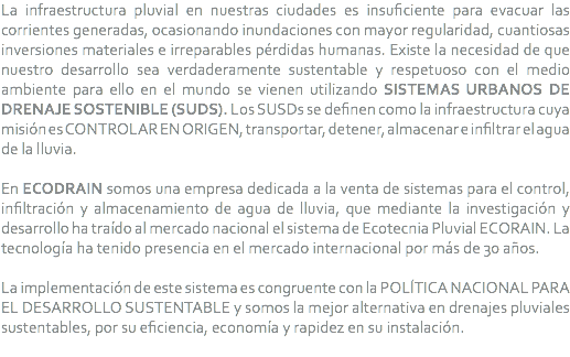 La infraestructura pluvial en nuestras ciudades es insuficiente para evacuar las corrientes generadas, ocasionando inundaciones con mayor regularidad, cuantiosas inversiones materiales e irreparables pérdidas humanas. Existe la necesidad de que nuestro desarrollo sea verdaderamente sustentable y respetuoso con el medio ambiente para ello en el mundo se vienen utilizando SISTEMAS URBANOS DE DRENAJE SOSTENIBLE (SUDS). Los SUSDs se definen como la infraestructura cuya misión es CONTROLAR EN ORIGEN, transportar, detener, almacenar e infiltrar el agua de la lluvia. En ECODRAIN somos una empresa dedicada a la venta de sistemas para el control, infiltración y almacenamiento de agua de lluvia, que mediante la investigación y desarrollo ha traído al mercado nacional el sistema de Ecotecnia Pluvial ECORAIN. La tecnología ha tenido presencia en el mercado internacional por más de 30 años. La implementación de este sistema es congruente con la POLÍTICA NACIONAL PARA EL DESARROLLO SUSTENTABLE y somos la mejor alternativa en drenajes pluviales sustentables, por su eficiencia, economía y rapidez en su instalación.